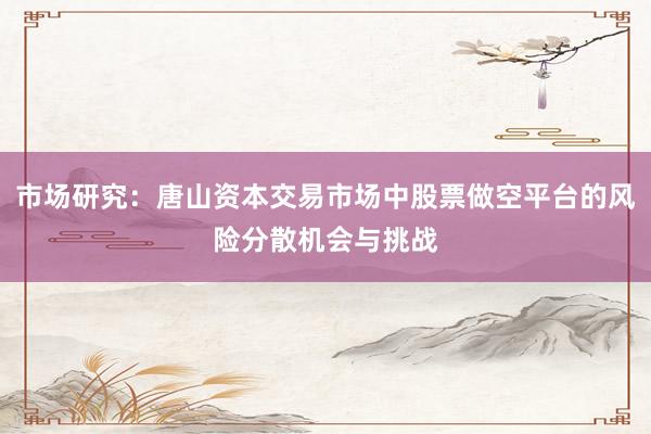 市场研究：唐山资本交易市场中股票做空平台的风险分散机会与挑战
