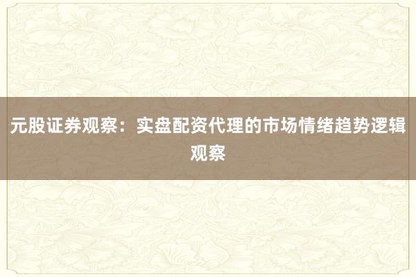 元股证券观察：实盘配资代理的市场情绪趋势逻辑观察