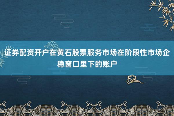证券配资开户在黄石股票服务市场在阶段性市场企稳窗口里下的账户