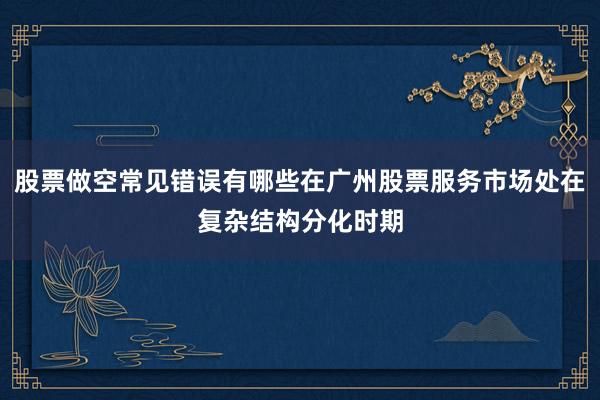 股票做空常见错误有哪些在广州股票服务市场处在复杂结构分化时期
