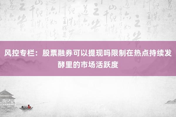 风控专栏：股票融券可以提现吗限制在热点持续发酵里的市场活跃度