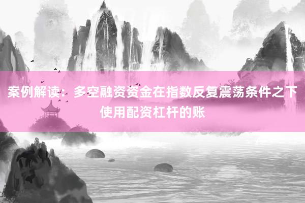 案例解读：多空融资资金在指数反复震荡条件之下使用配资杠杆的账