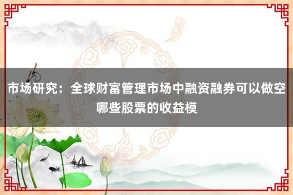 市场研究：全球财富管理市场中融资融券可以做空哪些股票的收益模