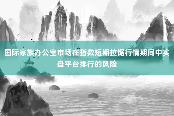 国际家族办公室市场在指数短期拉锯行情期间中实盘平台排行的风险