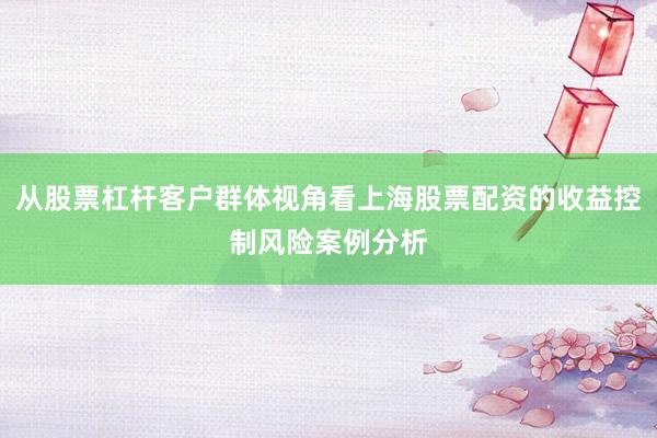 从股票杠杆客户群体视角看上海股票配资的收益控制风险案例分析