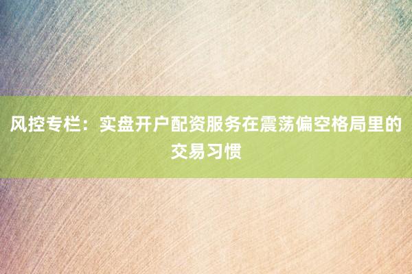 风控专栏：实盘开户配资服务在震荡偏空格局里的交易习惯