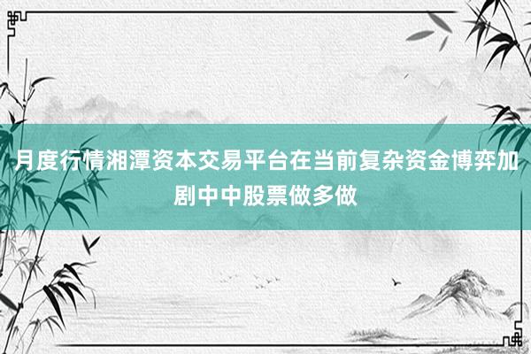月度行情湘潭资本交易平台在当前复杂资金博弈加剧中中股票做多做