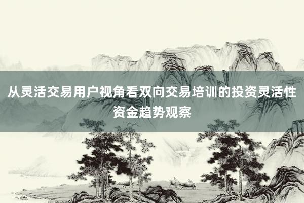 从灵活交易用户视角看双向交易培训的投资灵活性资金趋势观察