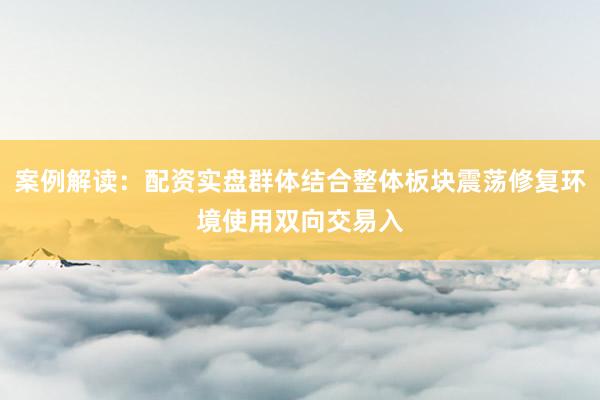 案例解读：配资实盘群体结合整体板块震荡修复环境使用双向交易入