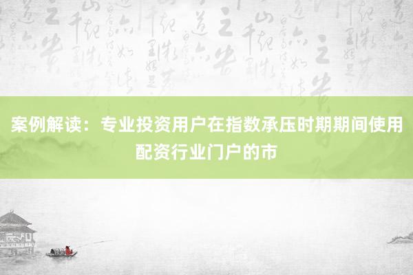 案例解读：专业投资用户在指数承压时期期间使用配资行业门户的市