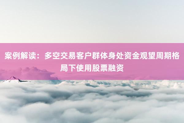 案例解读：多空交易客户群体身处资金观望周期格局下使用股票融资