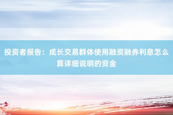 投资者报告：成长交易群体使用融资融券利息怎么算详细说明的资金