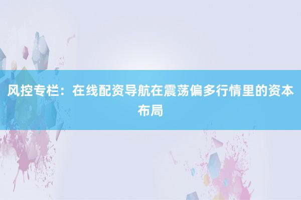 风控专栏：在线配资导航在震荡偏多行情里的资本布局