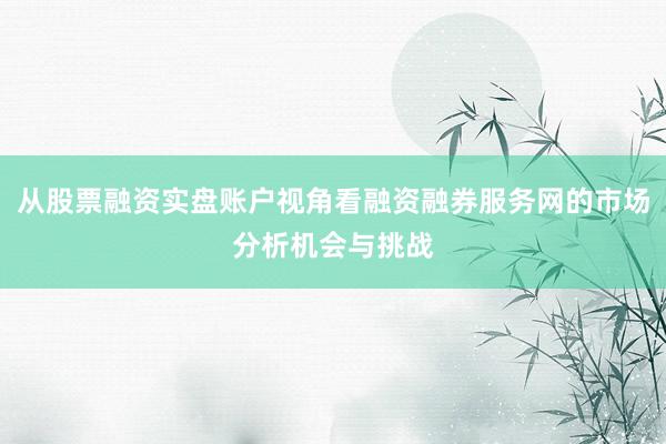 从股票融资实盘账户视角看融资融券服务网的市场分析机会与挑战