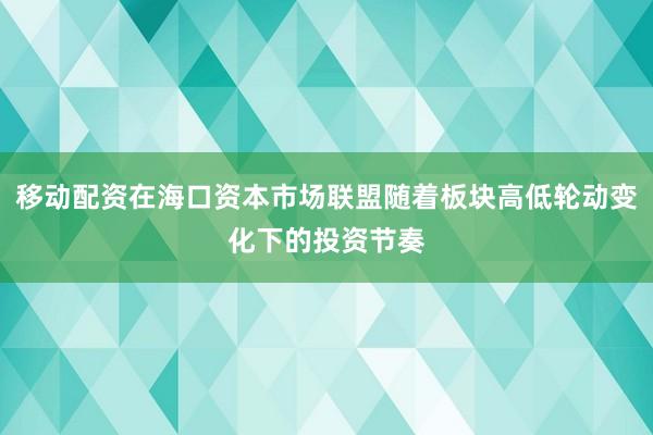 移动配资在海口资本市场联盟随着板块高低轮动变化下的投资节奏