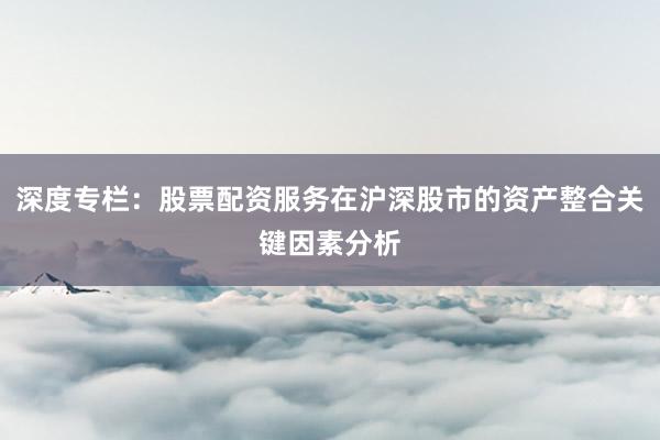 深度专栏：股票配资服务在沪深股市的资产整合关键因素分析