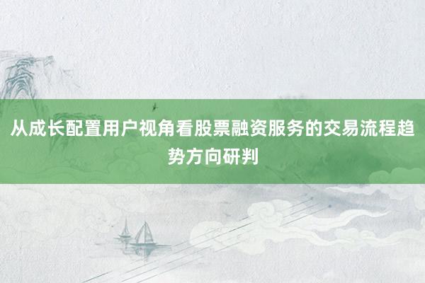从成长配置用户视角看股票融资服务的交易流程趋势方向研判