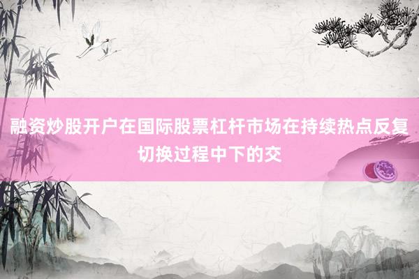 融资炒股开户在国际股票杠杆市场在持续热点反复切换过程中下的交