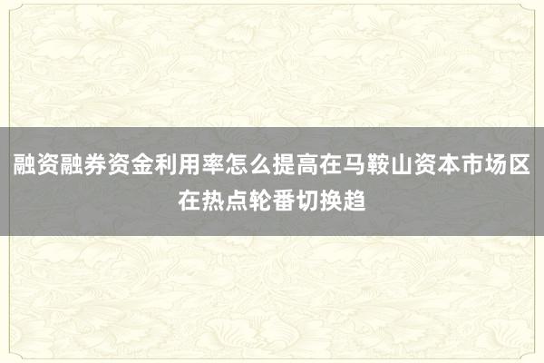 融资融券资金利用率怎么提高在马鞍山资本市场区在热点轮番切换趋