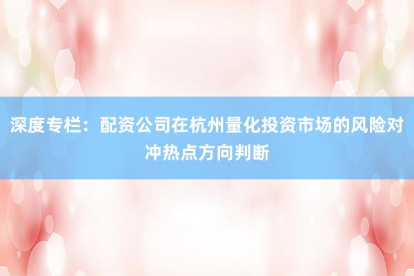 深度专栏：配资公司在杭州量化投资市场的风险对冲热点方向判断