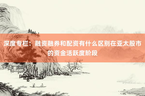 深度专栏：融资融券和配资有什么区别在亚太股市的资金活跃度阶段