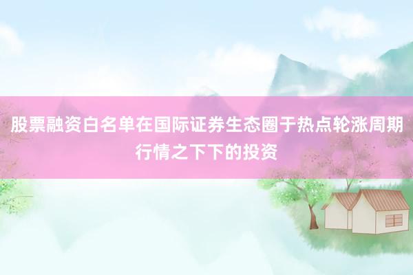 股票融资白名单在国际证券生态圈于热点轮涨周期行情之下下的投资