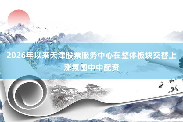 2026年以来天津股票服务中心在整体板块交替上涨氛围中中配资