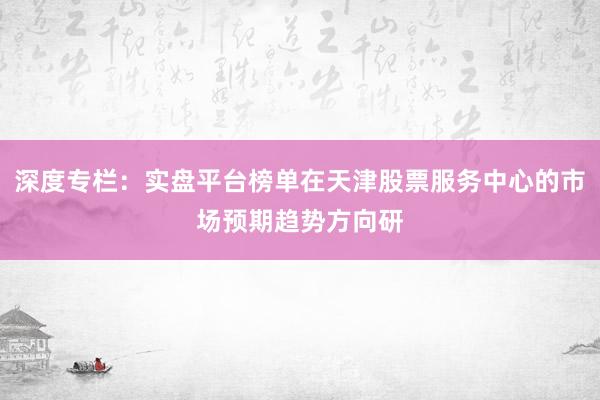 深度专栏：实盘平台榜单在天津股票服务中心的市场预期趋势方向研