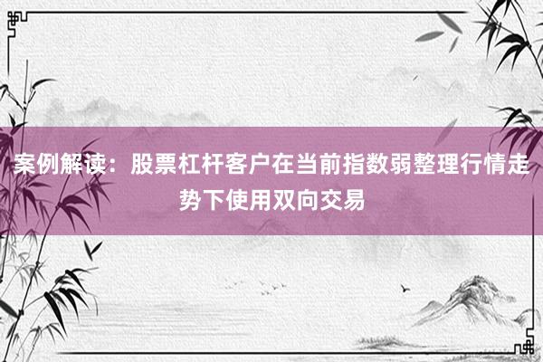 案例解读:股票杠杆客户在当前指数弱整理行情走势下使用双向交易