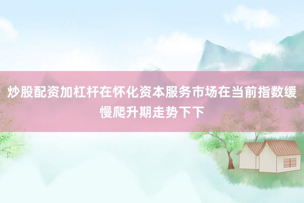 炒股配资加杠杆在怀化资本服务市场在当前指数缓慢爬升期走势下下