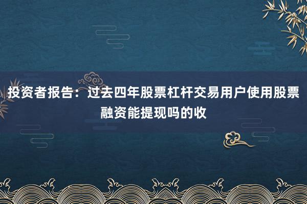 投资者报告：过去四年股票杠杆交易用户使用股票融资能提现吗的收
