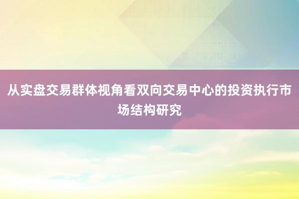 从实盘交易群体视角看双向交易中心的投资执行市场结构研究