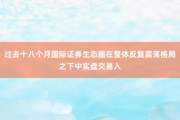 过去十八个月国际证券生态圈在整体反复震荡格局之下中实盘交易入