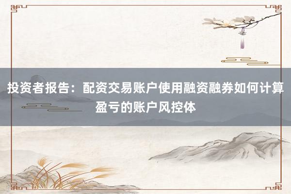 投资者报告：配资交易账户使用融资融券如何计算盈亏的账户风控体