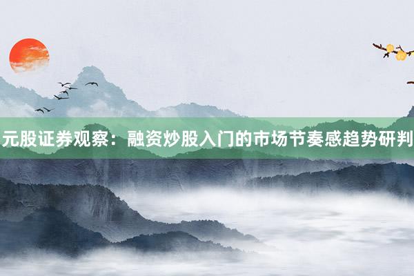 元股证券观察：融资炒股入门的市场节奏感趋势研判