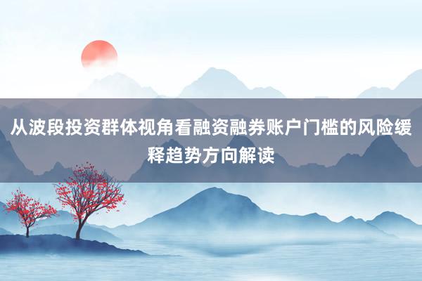 从波段投资群体视角看融资融券账户门槛的风险缓释趋势方向解读
