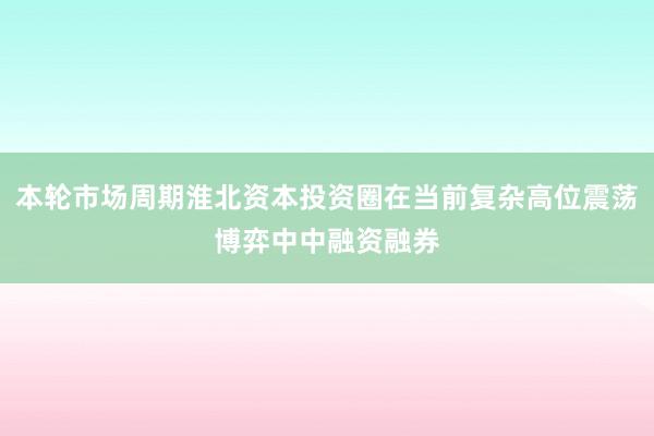 本轮市场周期淮北资本投资圈在当前复杂高位震荡博弈中中融资融券