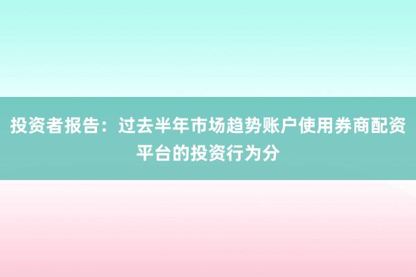 投资者报告：过去半年市场趋势账户使用券商配资平台的投资行为分