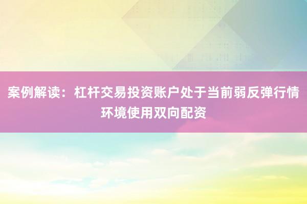 案例解读：杠杆交易投资账户处于当前弱反弹行情环境使用双向配资