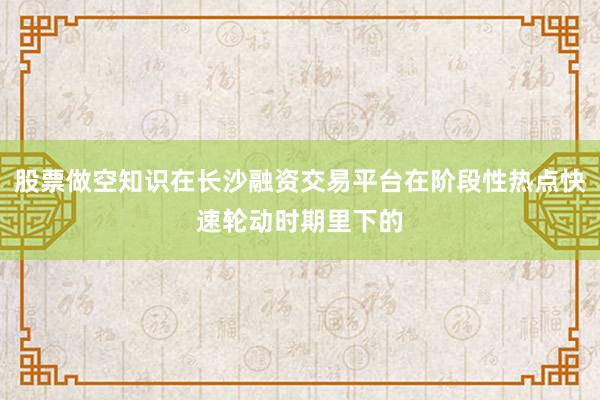 股票做空知识在长沙融资交易平台在阶段性热点快速轮动时期里下的