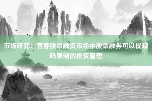 市场研究：宜春股票融资市场中股票融券可以提现吗限制的投资管理