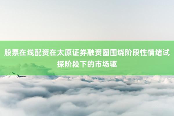 股票在线配资在太原证券融资圈围绕阶段性情绪试探阶段下的市场驱