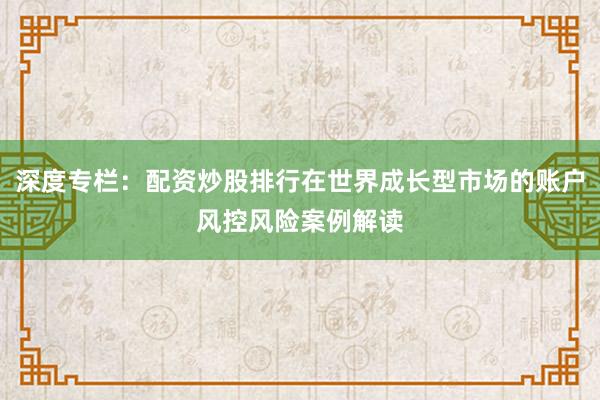 深度专栏：配资炒股排行在世界成长型市场的账户风控风险案例解读