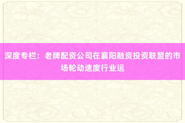 深度专栏：老牌配资公司在襄阳融资投资联盟的市场轮动速度行业运