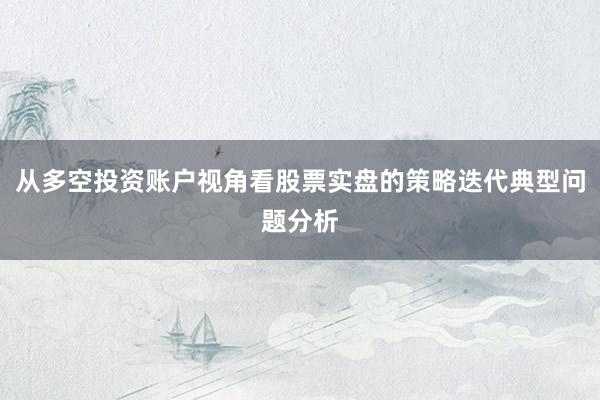 从多空投资账户视角看股票实盘的策略迭代典型问题分析