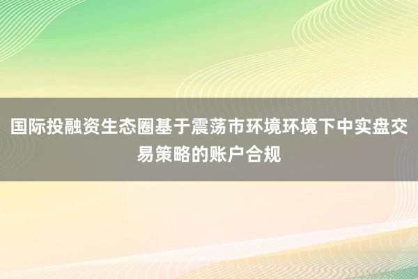 国际投融资生态圈基于震荡市环境环境下中实盘交易策略的账户合规
