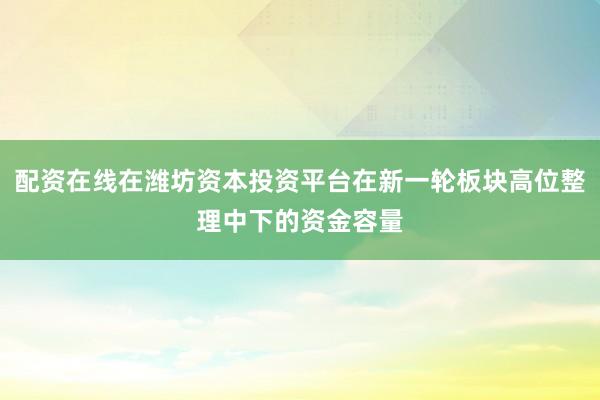 配资在线在潍坊资本投资平台在新一轮板块高位整理中下的资金容量