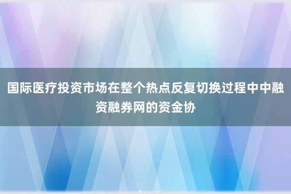 国际医疗投资市场在整个热点反复切换过程中中融资融券网的资金协