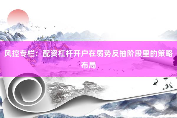 风控专栏：配资杠杆开户在弱势反抽阶段里的策略布局