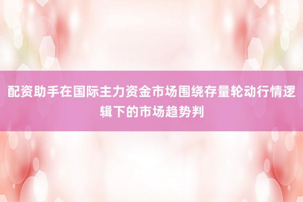 配资助手在国际主力资金市场围绕存量轮动行情逻辑下的市场趋势判